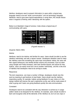 13
Interface developers need to present information to users within a logical way,
language needs to be real “world communication” and not technology language.
Interfaces need to give users logical expectations in using them; this should reduce
strain in regards to thinking when interacting with the system.
Below is an illustrated image of concise, it also shows a logical way of
communicating with users.
(Figure6 intconst 1)
(Suzanne Martin.1993)
Intuitive
Interfaces need to be intuitive and familiar for users. Users should be able to use the
interface instinctively and with a natural manner. Developers therefore need to make
the interface seem like something the users have encountered before, the users will
then expect behaviours and identify familiar actions and processes. Such as when
using Google and Firefox browsers, both have familiar layouts and actions for they
buttons, users can easily move from one to another instinctively, and this is the kind
of interface that developers need to be aiming to create.
Responsive
The term responsive, can mean a number of things; developers should view this
word as meaning to get functions to load faster. Users should see the interface
responding quickly, for example, buttons giving feedback if a user clicks on it, this
design method will improve the user’s experience as the user will be made aware of
what is going and if users are giving feedback quickly this aids communication.
Consistent
Developers need to be consistent with the way interaction is carried out. A usage
pattern needs to be designed for the interface, for example, users should be able to
learn and recognise what all the elements of the interface do, be it an icon, taps or
 
