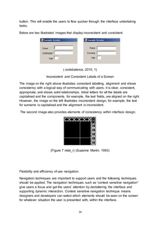 14
button. This will enable the users to flow quicker through the interface undertaking
tasks.
Below are two illustrated images that display inconsistent and consistent.
( codebalance, 2010, 1)
Inconsistent and Consistent Labels of a Screen
The image on the right above illustrates consistent labelling, alignment and shows
consistency with a logical way of communicating with users; it is clear, consistent,
appropriate, and shows solid relationships. Initial letters for all the labels are
capitalised and the components, for example, the text fields, are aligned on the right.
However, the image on the left illustrates inconsistent design, for example, the text
for surname is capitalised and the alignment is inconsistent.
The second image also provides elements of consistency within interface design.
(Figure 7 relat_r) (Suzanne Martin. 1993)
Flexibility and efficiency of use navigation.
Navigation techniques are important to support users and the following techniques
should be applied. The navigation techniques such as “context sensitive navigation”
give users a focus and get the users’ attention by decluttering the interface and
supporting dynamic interaction. Context sensitive navigation technique means
designers and developers can select which elements should be seen on the screen
for whatever situation the user is presented with, within the interface.
 
