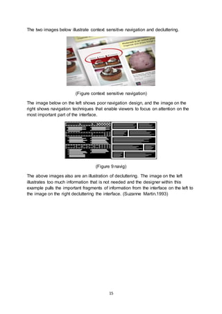 15
The two images below illustrate context sensitive navigation and decluttering.
(Figure context sensitive navigation)
The image below on the left shows poor navigation design, and the image on the
right shows navigation techniques that enable viewers to focus on attention on the
most important part of the interface.
(Figure 9 navig)
The above images also are an illustration of decluttering. The image on the left
illustrates too much information that is not needed and the designer within this
example pulls the important fragments of information from the interface on the left to
the image on the right decluttering the interface. (Suzanne Martin.1993)
 