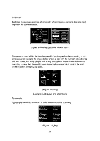 16
Simplicity
Illustrated below is an example of simplicity, which includes elements that are most
important for communication.
(Figure 8 comsimp)(Suzanne Martin. 1993)
Components used within the interface need to be designed so their meaning is not
ambiguous for example the image below shows a box with the number 50 on the top
and two boxes, too many people that is very ambiguous. Were as the box with the
magnifier is clear that its used to zoom in and out as users link it back to the real
world object of a magnifying glass.
(Figure 10 clarity)
Example: Ambiguous and Clear Icons
Typography
Typography needs to readable, in order to communicate positively.
(Figure 11 il_leg)
 
