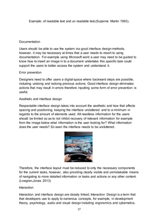 17
Example: of readable text and un readable text.(Suzanne Martin 1993).
Documentation
Users should be able to use the system via good interface design methods,
however, it may be necessary at times that a user needs to resort to using
documentation. For example using Microsoft word a user may need to be guided to
know how to insert an image in to a document undertake this specific task could
support the users to better access the system and understand it.
Error prevention
Designers need to offer users a digital space where backward steps are possible,
including undoing and redoing previous actions. Good interface design eliminates
actions that may result in errors therefore inputting some form of error prevention is
useful.
Aesthetic and interface design
Respectable interface design takes into account the aesthetic and how that affects
spacing and positioning, keeping the interface uncluttered and to a minimum in
regards to the amount of elements used. All needless information for the users
should be limited so as to not inhibit recovery of relevant information for example
from the image below what information is the user looking for? What information
does the user needs? So seen the interface needs to be uncluttered.
.
Therefore, the interface layout must be reduced to only the necessary components
for the current tasks, however, also providing clearly visible and unmistakable means
of navigating to more detailed information or tasks and actions or any other content.
(Lowgren,Jonas 2013)
Interaction
Interaction and interface design are closely linked; Interaction Design is a term that
that developers use to apply to numerous concepts, for example, in development
theory, psychology, audio and visual design including ergonomics and cybernetics.
 