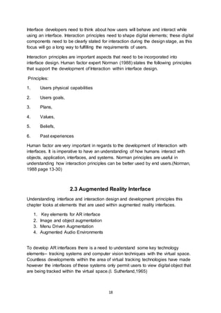 18
Interface developers need to think about how users will behave and interact while
using an interface. Interaction principles need to shape digital elements; these digital
components need to be clearly stated for interaction during the design stage, as this
focus will go a long way to fulfilling the requirements of users.
Interaction principles are important aspects that need to be incorporated into
interface design. Human factor expert Norman (1988) states the following principles
that support the development of Interaction within interface design.
Principles:
1. Users physical capabilities
2. Users goals,
3. Plans,
4. Values,
5. Beliefs,
6. Past experiences
Human factor are very important in regards to the development of Interaction with
interfaces. It is imperative to have an understanding of how humans interact with
objects, application, interfaces, and systems. Norman principles are useful in
understanding how interaction principles can be better used by end users.(Norman,
1988 page 13-30)
2.3 Augmented Reality Interface
Understanding interface and interaction design and development principles this
chapter looks at elements that are used within augmented reality interfaces.
1. Key elements for AR interface
2. Image and object augmentation
3. Menu Driven Augmentation
4. Augmented Audio Environments
To develop AR interfaces there is a need to understand some key technology
elements-- tracking systems and computer vision techniques with the virtual space.
Countless developments within the area of virtual tracking technologies have made
however the interfaces of these systems only permit users to view digital object that
are being tracked within the virtual space.(I. Sutherland,1965)
 