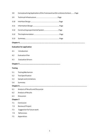 1
3.8 ConceptualizingApplicationof the FrameworkwithinaLibraryContext………Page
3.9 Technical Infrastructure…………………………………………….Page
3.10 Interface Design……………………………………………………………Page
3.11 InformationDesign……………………………………………………….Page
3.12 Constructingexperimental System……………………………..Page
3.12 The Implementation……………………………………………………..Page
3.13 Summary……………………………………………………………………….Page
Chapter 4……………………………………………………………………………………………………………………………………
Evaluation for application
4.1 Introduction
4.2 EvaluationPlan
4.3 EvaluationDrivers
Chapter 5 ………………………………………………………………………………..
Testing
5.1 TestingMechanism
5.2 TestSpecification
5.3 Sample andLimitations
5.4 Summary
Chapter 6.......................................................................................................................................
6.1 Analysisof ResultsandDiscussion
6.2 Analysisof Results
6.3 Discussion
Chapter 7
7.1 Conclusion
7.2 Reviewof Project
7.3 Suggestionforfuture work
7.4 References
7.5 Appendices
 