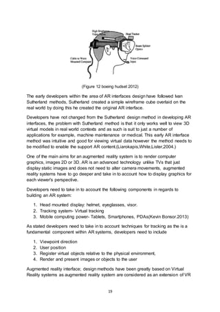 19
(Figure 12 boeing hudset 2012)
The early developers within the area of AR interfaces design have followed Ivan
Sutherland methods, Sutherland created a simple wireframe cube overlaid on the
real world by doing this he created the original AR interface.
Developers have not changed from the Sutherland design method in developing AR
interfaces, the problem with Sutherland method is that it only works well to view 3D
virtual models in real world contexts and as such is suit to just a number of
applications for example, machine maintenance or medical. This early AR interface
method was intuitive and good for viewing virtual data however the method needs to
be modified to enable the support AR content.(Liarokapis,White,Lister,2004.)
One of the main aims for an augmented reality system is to render computer
graphics, images 2D or 3D. AR is an advanced technology unlike TVs that just
display static images and does not need to alter camera movements, augmented
reality systems have to go deeper and take in to account how to display graphics for
each viewer's perspective.
Developers need to take in to account the following components in regards to
building an AR system:
1. Head mounted display: helmet, eyeglasses, visor.
2. Tracking system- Virtual tracking
3. Mobile computing power- Tablets, Smartphones, PDAs(Kevin Bonsor.2013)
As stated developers need to take in to account techniques for tracking as the is a
fundamental component within AR systems, developers need to include
1. Viewpoint direction
2. User position
3. Register virtual objects relative to the physical environment,
4. Render and present images or objects to the user
Augmented reality interface; design methods have been greatly based on Virtual
Reality systems as augmented reality system are considered as an extension of VR
 