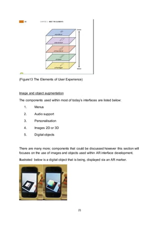 21
(Figure13 The Elements of User Experience)
Image and object augmentation
The components used within most of today’s interfaces are listed below:
1. Menus
2. Audio support
3. Personalisation
4. Images 2D or 3D
5. Digital objects
There are many more; components that could be discussed however this section will
focuses on the use of images and objects used within AR interface development.
Illustrated below is a digital object that is being, displayed via an AR marker.
 