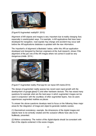 23
(Figure16 Augmented reality001 2010)
Alignment of AR objects and images is very important due to reality changing fast,
especially in unanticipated ways. For example, in AR applications that have been
developed for navigation, road signals may change and accident may occur well
before the AR applications database is updated with the new information.
The important’s of alignment is Illustrated below, within this AR car application
developed and designed by German engineers at the Audi research, shows if the
alignment of the just one of the AR images where not correct it could be very
dangerous.(chella 2014.)
(Figure17 Augmented reality iPad app for car repiar AR media 2014)
The design of augmented reality spaces has recent seen rapid growth with the
development of google glass[11] and other hardware devices. This has raised many
questions for example what are the best ways in which augmented images can be
used in conjunction with the countless of other augmented layers, how do users
experiences augmented realities as places
To answer the above questions develops need to focus on the following three major
areas for the integration of image and object to generate realistic scenes:
(1) Geometrical consistency: example, the dimensions of the digital images and
objects have to be correctly created and the occlusion effects have also to be
faultlessly presented.
(2) Motion consistency: The motion of the digital objects should be consistent with
that of the objects contained in the scene images.
 