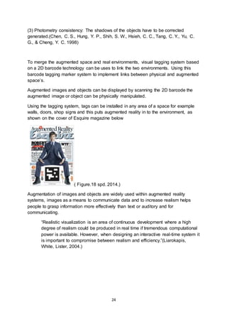 24
(3) Photometry consistency: The shadows of the objects have to be corrected
generated.(Chen, C. S., Hung, Y. P., Shih, S. W., Hsieh, C. C., Tang, C. Y., Yu, C.
G., & Cheng, Y. C. 1998)
To merge the augmented space and real environments, visual tagging system based
on a 2D barcode technology can be uses to link the two environments. Using this
barcode tagging marker system to implement links between physical and augmented
space’s.
Augmented images and objects can be displayed by scanning the 2D barcode the
augmented image or object can be physically manipulated.
Using the tagging system, tags can be installed in any area of a space for example
walls, doors, shop signs and this puts augmented reality in to the environment, as
shown on the cover of Esquire magazine below
( Figure.18 spd. 2014.)
Augmentation of images and objects are widely used within augmented reality
systems, images as a means to communicate data and to increase realism helps
people to grasp information more effectively than text or auditory and for
communicating.
“Realistic visualization is an area of continuous development where a high
degree of realism could be produced in real time if tremendous computational
power is available. However, when designing an interactive real-time system it
is important to compromise between realism and efficiency.”(Liarokapis,
White, Lister, 2004.)
 