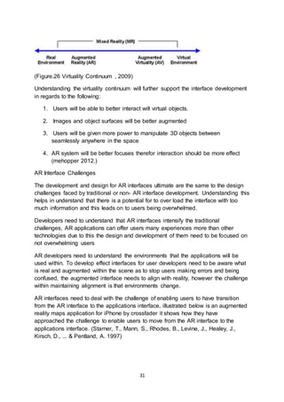 31
(Figure.26 Virtuality Continuum , 2009)
Understanding the virtuality continuum will further support the interface development
in regards to the following:
1. Users will be able to better interact will virtual objects.
2. Images and object surfaces will be better augmented
3. Users will be given more power to manipulate 3D objects between
seamlessly anywhere in the space
4. AR system will be better focuses therefor interaction should be more effect
(mehopper 2012.)
AR Interface Challenges
The development and design for AR interfaces ultimate are the same to the design
challenges faced by traditional or non- AR interface development. Understanding this
helps in understand that there is a potential for to over load the interface with too
much information and this leads on to users being overwhelmed.
Developers need to understand that AR interfaces intensify the traditional
challenges, AR applications can offer users many experiences more than other
technologies due to this the design and development of them need to be focused on
not overwhelming users
AR developers need to understand the environments that the applications will be
used within. To develop effect interfaces for user developers need to be aware what
is real and augmented within the scene as to stop users making errors and being
confused, the augmented interface needs to align with reality, however the challenge
within maintaining alignment is that environments change.
AR interfaces need to deal with the challenge of enabling users to have transition
from the AR interface to the applications interface, illustrated below is an augmented
reality maps application for iPhone by crossfader it shows how they have
approached the challenge to enable users to move from the AR interface to the
applications interface. (Starner, T., Mann, S., Rhodes, B., Levine, J., Healey, J.,
Kirsch, D., ... & Pentland, A. 1997)
 