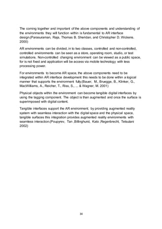 34
The coming together and important of the above components and understanding of
the environments they will function within is fundamental to AR interface
design.(Parasuraman, Raja, Thomas B. Sheridan, and Christopher D. Wickens.
2000)
AR environments can be divided, in to two classes, controlled and non-controlled,
controlled environments can be seen as a store, operating room, studio, or test
simulations. Non-controlled changing environment can be viewed as a public space,
for is not fixed and application will be access via mobile technology with less
processing power.
For environments to become AR space, the above components need to be
integrated within AR interface development this needs to be done within a logical
manner that supports the environment fully.(Bauer, M., Bruegge, B., Klinker, G.,
MacWilliams, A., Reicher, T., Riss, S., ... & Wagner, M. 2001)
Physical objects within the environment can become tangible digital interfaces by
using the tagging component. The object is than augmented and once the surface is
superimposed with digital content.
Tangible interfaces support the AR environment; by providing augmented reality
system with seamless interaction with the digital space and the physical space,
tangible surfaces this integration provides augmented reality environments with
seamless interaction.(Poupyrev, Tan ,Billinghurst, Kato ,Regenbrecht, Tetsutani
2002)
 