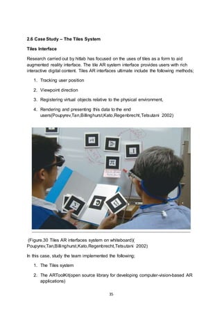 35
2.6 Case Study – The Tiles System
Tiles Interface
Research carried out by hitlab has focused on the uses of tiles as a form to aid
augmented reality interface. The tile AR system interface provides users with rich
interactive digital content. Tiles AR interfaces ultimate include the following methods;
1. Tracking user position
2. Viewpoint direction
3. Registering virtual objects relative to the physical environment,
4. Rendering and presenting this data to the end
users(Poupyrev,Tan,Billinghurst,Kato,Regenbrecht,Tetsutani 2002)
(Figure.30 Tiles AR interfaces system on whiteboard)(
Poupyrev,Tan,Billinghurst,Kato,Regenbrecht,Tetsutani 2002)
In this case, study the team implemented the following;
1. The Tiles system
2. The ARToolKit(open source library for developing computer-vision-based AR
applications)
 