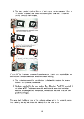 36
3. The team created physical tiles out of mark paper cards measuring 15 cm ×
15 cm with simple square patterns consisting of a thick black border and
unique symbols in the middle.
(Figure.31 The three-step process of mapping virtual objects onto physical tiles so
that the user can view them with a head-mounted display.)
4. The symbols are used for identification to distinguish between the square
border’s four possible orientations.
5. Hardware used within the case study a Sony Glasstron PLMS700 headset. A
miniature NTSC Toshiba camera with a wide-angle lens attaches to the
headset (Lightweight and comfortable, the headset provides an 800 × 600-
pixel VGA image.).
The case study highlights most of the methods outlined within this research paper.
The following are key outcomes and findings from the case study
 
