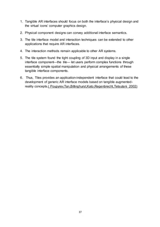37
1. Tangible AR interfaces should focus on both the interface’s physical design and
the virtual icons’ computer graphics design.
2. Physical component designs can convey additional interface semantics.
3. The tile interface model and interaction techniques can be extended to other
applications that require AR interfaces.
4. The interaction methods remain applicable to other AR systems.
5. The tile system found the tight coupling of 3D input and display in a single
interface component—the tile— let users perform complex functions through
essentially simple spatial manipulation and physical arrangements of these
tangible interface components.
6. Thus, Tiles provides an application-independent interface that could lead to the
development of generic AR interface models based on tangible augmented-
reality concepts.( Poupyrev,Tan,Billinghurst,Kato,Regenbrecht,Tetsutani 2002)
 