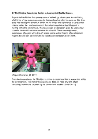 38
2.7 Re-thinking Experience Design in Augmented Reality Spaces
Augmented reality is a fast growing area of technology; developers are re-thinking
what kinds of new experiences can be designed and develop for users. At this, time
Sony has developed “SmartAR” smart AR re –things the experience of using virtual
objects, within the real environment. From the image below the 3D object, is
moving within the environment, this new design of interaction gives the user a new
powerful means of interaction with the virtual world. These new engineered,
experiences of design within the AR space opens up the thinking of developers in
regards to what can be done with 3D objects and interaction.(Sony 2011.)
(Figure32 smartar_26 2011)
From the image above, the 3D object is not on a marker and this is a new step within
the development. The marker-less approach, does not need any form of 2D
barcoding, objects are captured by the camera and tracked. (Sony 2011.)
 