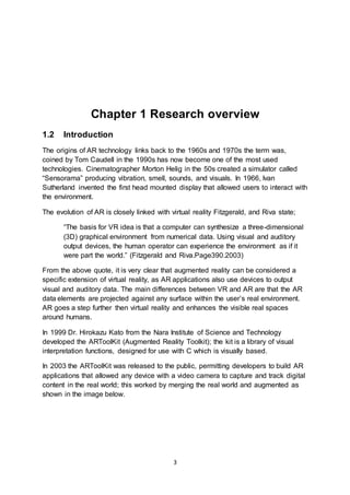 3
Chapter 1 Research overview
1.2 Introduction
The origins of AR technology links back to the 1960s and 1970s the term was,
coined by Tom Caudell in the 1990s has now become one of the most used
technologies. Cinematographer Morton Helig in the 50s created a simulator called
“Sensorama” producing vibration, smell, sounds, and visuals. In 1966, Ivan
Sutherland invented the first head mounted display that allowed users to interact with
the environment.
The evolution of AR is closely linked with virtual reality Fitzgerald, and Riva state;
“The basis for VR idea is that a computer can synthesize a three-dimensional
(3D) graphical environment from numerical data. Using visual and auditory
output devices, the human operator can experience the environment as if it
were part the world.” (Fitzgerald and Riva.Page390.2003)
From the above quote, it is very clear that augmented reality can be considered a
specific extension of virtual reality, as AR applications also use devices to output
visual and auditory data. The main differences between VR and AR are that the AR
data elements are projected against any surface within the user’s real environment.
AR goes a step further then virtual reality and enhances the visible real spaces
around humans.
In 1999 Dr. Hirokazu Kato from the Nara Institute of Science and Technology
developed the ARToolKit (Augmented Reality Toolkit); the kit is a library of visual
interpretation functions, designed for use with C which is visually based.
In 2003 the ARToolKit was released to the public, permitting developers to build AR
applications that allowed any device with a video camera to capture and track digital
content in the real world; this worked by merging the real world and augmented as
shown in the image below.
 