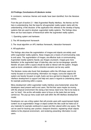 39
2.8 Findings, Conclusions of Literature review
In conclusion, numerous themes and results have been identified; from the literature
review,
From the part of section 2.1 titled Augmented Reality Interface, the themes we find
here is understanding that the base for all augmented reality system starts with the
understanding of the structure of the application this referees to the develop of laying
systems that are used to structure augmented reality systems. The findings show
there are four basic layers of hierarchical within the augmented reality system;
1. Operating system and hardware
2. The AR development framework
3. The visual algorithm on API, interface framework, interaction framework
4. AR application
The findings also show the augmentation of images and objects are widely used
within augmented reality systems, these images are a means of communicating data
to end users. The augmentation of images, are effective tools or communicating.
Augmented readily systems heavily use Images at present, images give more
illustration to the augmented layer of data they also can be non-language specific
therefor all users within a space should be able to interact with the system. Images
used as Iconic annotations within a direction scenario can be very useful.
The literature review also found that developers within the AR shape seem to be
mainly focused on communicating information via images, icons and objects AR
system are heavily focused on sight. Audio can be a get tool to integrate in to AR
interface development to support and help end users in regards to undertaking takes
for example positioning within a space.
Menu development within augmented reality interface area fundamental areas that
developers need present well to end users. We find that users maybe be moving
with the physical environment this being a fact menus need to be that to be ready to
use “on hand”, this as this will enable users to focus on the tasks that are being
carried out. The pop-up menu could work well within the AR interface development
model.
Developers can use a tiling system that will provide users with superimposed digital
content via an augmentation Image or object content the tiles could be make out of
any materials for example cardboard or paper and then placed within any space. Tile
can be used for tracking user position, viewpoint direction, registering virtual objects
relative to the physical environment, and rendering presenting information to end
users.
 