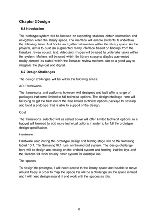 41
Chapter 3 Design
6.1Introduction
The prototype system will be focused on supporting students obtain information and
navigation within the library space. The interface will enable students to undertake
the following tasks; find books and gather information within the library space. As the
projects, aim is to build an augmented reality interface based on findings from the
literature review sound, text, video and images will be used to undertake tasks within
the system. Markers will be used within the library space to display augmented
reality content, as stated within the literature review markers can be a good way to
integrate the physical and digital.
6.2 Design Challenges
The design challenges will be within the following areas:
AR Frameworks
The frameworks and platforms however well designed and built offer a range of
packages that come limited to full technical options. The design challenge here will
be trying to get the best out of the free limited technical options package to develop
and build a prototype that is able to support of the design.
Cost
The frameworks selected will as stated above will offer limited technical options so a
budget will be need to add more technical options in order to for full the prototype
design specification.
Hardware
Hardware used during the prototype design and testing stage will be the Samsung
tablet 10.1. The Samsung10.1 runs on the android system. The design challenge
here will be design and testing on the android system and trusting that the lays and
the factions will work on any other system for example ios.
The spaces
To design the prototype, I will need access to the library space and be able to move
around freely in order to map the space this will be a challenge as the space is fixed
and I will need design around it and work with the spaces as it is.
 