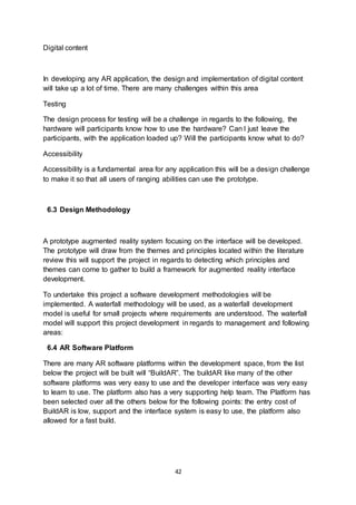 42
Digital content
In developing any AR application, the design and implementation of digital content
will take up a lot of time. There are many challenges within this area
Testing
The design process for testing will be a challenge in regards to the following, the
hardware will participants know how to use the hardware? Can I just leave the
participants, with the application loaded up? Will the participants know what to do?
Accessibility
Accessibility is a fundamental area for any application this will be a design challenge
to make it so that all users of ranging abilities can use the prototype.
6.3 Design Methodology
A prototype augmented reality system focusing on the interface will be developed.
The prototype will draw from the themes and principles located within the literature
review this will support the project in regards to detecting which principles and
themes can come to gather to build a framework for augmented reality interface
development.
To undertake this project a software development methodologies will be
implemented. A waterfall methodology will be used, as a waterfall development
model is useful for small projects where requirements are understood. The waterfall
model will support this project development in regards to management and following
areas:
6.4 AR Software Platform
There are many AR software platforms within the development space, from the list
below the project will be built will “BuildAR”. The buildAR like many of the other
software platforms was very easy to use and the developer interface was very easy
to learn to use. The platform also has a very supporting help team. The Platform has
been selected over all the others below for the following points: the entry cost of
BuildAR is low, support and the interface system is easy to use, the platform also
allowed for a fast build.
 
