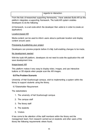 45
From the lists of researched supporting frameworks, I have selected Build-AR as this
platform integrates a supporting framework. The build-AR system enables
developers to do the following:
(A framework, is a set code which the developer then adds to in order to create an
application)
Location-based AR
Media content can be used to inform users about a particular location and display
content around users
Previewing & publishing your project
Developers can preview projects before it’s fully built enabling changes to be made.
No development needed
With the build AR platform, developers do not need to code the application this will
save development time.
Image-based AR
This platform makes it very easy to display video, images, and use interactive
buttons or 3D objects when people scan the AR images.
6.6The Problem Scenario
University of Hull Scarborough campus, wish to implementing a system within the
library to support students using the library.
6.7Stakeholder Requirement
The stakeholders
1. The university of hull Scarborough campus
2. The campus staff
3. The library staff
4. The students
5. Visitors
It has come to the attention of the staff members within the library and the
management team, from research carried out on students and other users of the
library the following requirements where found,
regards to interaction.
 