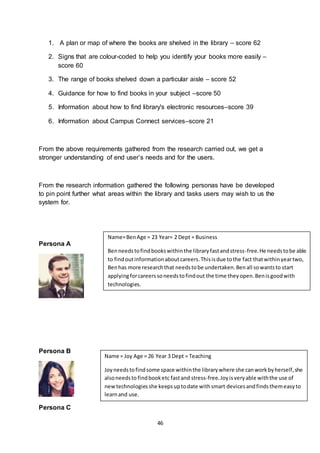 46
1. A plan or map of where the books are shelved in the library – score 62
2. Signs that are colour-coded to help you identify your books more easily –
score 60
3. The range of books shelved down a particular aisle – score 52
4. Guidance for how to find books in your subject –score 50
5. Information about how to find library's electronic resources–score 39
6. Information about Campus Connect services–score 21
From the above requirements gathered from the research carried out, we get a
stronger understanding of end user’s needs and for the users.
From the research information gathered the following personas have be developed
to pin point further what areas within the library and tasks users may wish to us the
system for.
Persona A
Persona B
Persona C
Name=BenAge = 23 Year= 2 Dept = Business
Benneedstofindbookswithinthe libraryfastandstress-free.He needstobe able
to findoutinformationaboutcareers.Thisisdue tothe fact thatwithinyeartwo,
Benhas more researchthat needstobe undertaken.Benall sowantsto start
applyingforcareerssoneedstofindout the time theyopen.Benisgoodwith
technologies.
Name = Joy Age = 26 Year 3 Dept = Teaching
Joyneedstofindsome space withinthe librarywhere she canworkbyherself,she
alsoneedsto findbooketc fastand stress-free.Joyisveryable withthe use of
newtechnologiesshe keepsuptodate withsmart devicesandfindsthemeasyto
learnand use.
 