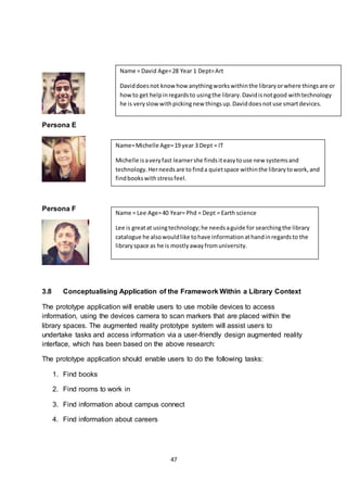47
Persona E
Persona F
3.8 Conceptualising Application of the Framework Within a Library Context
The prototype application will enable users to use mobile devices to access
information, using the devices camera to scan markers that are placed within the
library spaces. The augmented reality prototype system will assist users to
undertake tasks and access information via a user-friendly design augmented reality
interface, which has been based on the above research:
The prototype application should enable users to do the following tasks:
1. Find books
2. Find rooms to work in
3. Find information about campus connect
4. Find information about careers
Name = David Age=28 Year 1 Dept=Art
Daviddoesnot know how anythingworkswithinthe libraryorwhere thingsare or
howto get helpinregardsto usingthe library.Davidisnotgood withtechnology
he is veryslow withpickingnew thingsup.Daviddoesnotuse smartdevices.
Name=Michelle Age=19 year 3 Dept = IT
Michelle isaveryfast learnershe findsiteasytouse new systemsand
technology.Herneedsare to finda quietspace withinthe librarytowork,and
findbookswithstressfeel.
Name = Lee Age=40 Year= Phd = Dept = Earth science
Lee is greatat usingtechnology;he needsaguide for searchingthe library
catalogue he alsowouldlike tohave informationathandinregardsto the
libraryspace as he is mostlyawayfromuniversity.
 