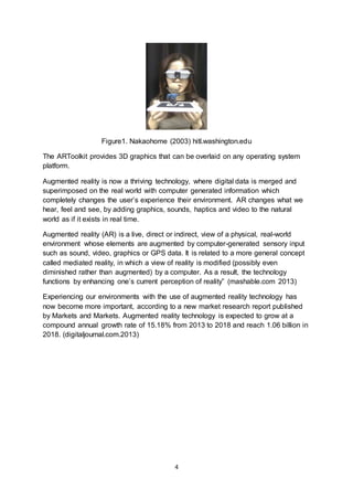 4
Figure1. Nakaohome (2003) hitl.washington.edu
The ARToolkit provides 3D graphics that can be overlaid on any operating system
platform.
Augmented reality is now a thriving technology, where digital data is merged and
superimposed on the real world with computer generated information which
completely changes the user’s experience their environment. AR changes what we
hear, feel and see, by adding graphics, sounds, haptics and video to the natural
world as if it exists in real time.
Augmented reality (AR) is a live, direct or indirect, view of a physical, real-world
environment whose elements are augmented by computer-generated sensory input
such as sound, video, graphics or GPS data. It is related to a more general concept
called mediated reality, in which a view of reality is modified (possibly even
diminished rather than augmented) by a computer. As a result, the technology
functions by enhancing one’s current perception of reality” (mashable.com 2013)
Experiencing our environments with the use of augmented reality technology has
now become more important, according to a new market research report published
by Markets and Markets. Augmented reality technology is expected to grow at a
compound annual growth rate of 15.18% from 2013 to 2018 and reach 1.06 billion in
2018. (digitaljournal.com.2013)
 