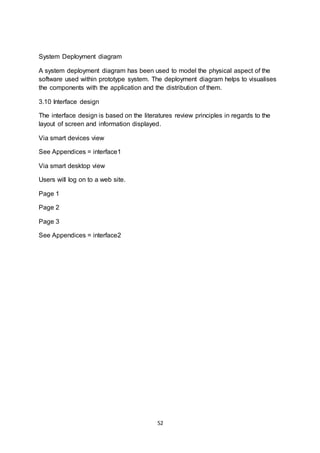 52
System Deployment diagram
A system deployment diagram has been used to model the physical aspect of the
software used within prototype system. The deployment diagram helps to visualises
the components with the application and the distribution of them.
3.10 Interface design
The interface design is based on the literatures review principles in regards to the
layout of screen and information displayed.
Via smart devices view
See Appendices = interface1
Via smart desktop view
Users will log on to a web site.
Page 1
Page 2
Page 3
See Appendices = interface2
 