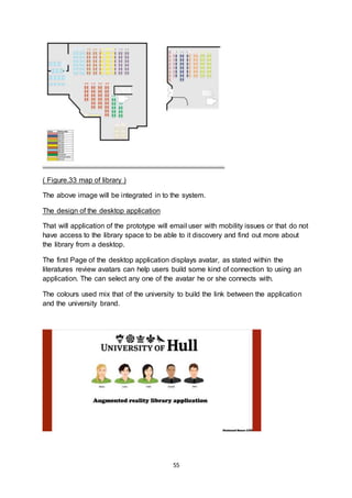 55
( Figure.33 map of library )
The above image will be integrated in to the system.
The design of the desktop application
That will application of the prototype will email user with mobility issues or that do not
have access to the library space to be able to it discovery and find out more about
the library from a desktop.
The first Page of the desktop application displays avatar, as stated within the
literatures review avatars can help users build some kind of connection to using an
application. The can select any one of the avatar he or she connects with.
The colours used mix that of the university to build the link between the application
and the university brand.
 