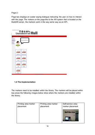 56
Page 2
Page two displays an avatar saying dialogue instructing the user on how to interact
with the page. The makers on the page like to the AR system that is located on the
BulidAR server, the markers work in the way same way as an API.
1.4 The Implementation
The markers need to be installed within the library. The markers will be placed within
key areas the following images below show where the markers are installed within
the library.
Printing area marker
placement
Printing area marker
placement
Self-service area
marker placement
 