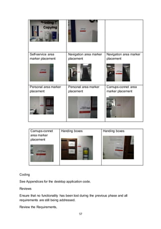 57
Self-service area
marker placement
Navigation area marker
placement
Navigation area marker
placement
Personal area marker
placement
Personal area marker
placement
Camups-connet area
marker placement
Camups-connet
area marker
placement
Handing boxes Handing boxes
Coding
See Appendices for the desktop application code.
Reviews
Ensure that no functionality has been lost during the previous phase and all
requirements are still being addressed.
Review the Requirements,
 