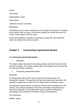 58
Design
Test phases
Implementation review
Code reviews.
Check list to ensure consistency.
Maintenance
The following areas in which maintenance will be needed for the system is in regards
to the markers within the library, as the library changes the markers will need to be
moved to other location within the space.
As the library develops in regards to more books or equipment, more assets will
need to be added to the systems data files.
Chapter 4 Constructing experimental System
4.1 Constructing experimental System
1 Introduction
The chapter outlines the goals for the prototype testing, the drivers that will be used
to test the prototype. This chapter will also outline and evaluation plan and state how
the experiment will be constructed.
2 Constructing experimental System
Introduction
An AR application will be built in order to test the AR interface design and
development methods. The experiment will look at the approaches used within AR
application development as stated from the findings within the literature review.
The experiment will discover the components that work best to development an AR
interface. The prototype developed will focuses on the these components found.
Once the components are found that bests supports interface development a
methodology will be created for AR interface design and development.
The components:
Interface design-
 