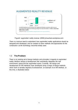 5
Figure2. augmented reality revenue (2009) jimsuchara.wordpress.com
There is a serious need to understand how augmented reality applications should be
designed and developed, and for creators to have methods and approaches for the
construction as the technology becomes widely used.
1.3 The Problem
There is no existing set of design methods and principles in regards to augmented
reality interface design or development that seamlessly integrates the real
environment space and the augmented space. Currently, the design and
development for AR interfaces have developed using a range of design methods,
which work to variable degrees of achievement; an example of an AR interface, at
this time, is illustrated below:
 