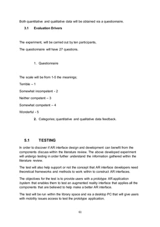 61
Both quantitative and qualitative data will be obtained via a questionnaire.
3.1 Evaluation Drivers
The experiment, will be carried out by ten participants,
The questionnaire will have 27 questions.
1. Questionnaire
The scale will be from 1-5 the meanings;
Terrible – 1
Somewhat incompetent - 2
Neither competent – 3
Somewhat competent – 4
Wonderful - 5
2. Categories; quantitative and qualitative data feedback.
5.1 TESTING
In order to discover if AR interface design and development can benefit from the
components discuss within the literature review. The above developed experiment
will undergo testing in order further understand the information gathered within the
literature review.
The test will also help support or not the concept that AR interface developers need
theoretical frameworks and methods to work within to construct AR interfaces.
The objectives for the test is to provide users with a prototype AR application
/system that enables them to test an augmented reality interface that applies all the
components that are believed to help make a better AR interface.
The test will be run within the library space and via a desktop PC that will give users
with mobility issues access to test the prototype application.
 