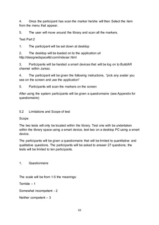 63
4. Once the participant has scan the marker he/she will then Select the item
from the menu that appear.
5. The user will move around the library and scan all the markers.
Test Part 2
1. The participant will be set down at desktop
2. The desktop will be loaded on to the application url
http://designedspaceltd.com/indexar.html
3. Participants will be handed a smart devices that will be log on to BuildAR
channel within Juniao.
4. The participant will be given the following instructions, “pick any avatar you
see on the screen and use the application”
5. Participants will scan the markers on the screen
After using the system participants will be given a questionnaire (see Appendix for
questionnaire)
5.2 Limitations and Scope of test
Scope
The two tests will only be located within the library. Test one with be undertaken
within the library space using a smart device, test two on a desktop PC using a smart
device.
The participants will be given a questionnaire that will be limited to quantitative and
qualitative questions. The participants will be asked to answer 27 questions; the
tests will be limited to ten participants.
1. Questionnaire
The scale will be from 1-5 the meanings:
Terrible – 1
Somewhat incompetent - 2
Neither competent – 3
 