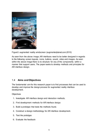 6
Figure3. augmented reality windscreen (augmentedplanet.com.2010)
As seen from the above image, AR interfaces need to be better designed in regards
to the following screen layouts, icons, buttons, sound, video and images. As seen
within the above image there is no structure for any of the components; within a
manner that support users. The paper seeks to develop methods and principles for
AR interface design.
1.4 Aims and Objectives
The fundamental aim for this research paper is to find processes that can be used to
develop and improve the design process for augmented reality interface
development.
Objectives
1. Investigate AR interface design and interaction methods.
2. Find development methods for AR interface design.
3. Build a prototype that tests the methods found.
4. Construct a design methodology for AR interface development.
5. Test the prototype
6. Evaluate the feedback
 