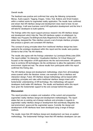 70
Overall results
The feedback was positive and confirmed that using the following components:
Menus, Audio support, Tagging, Images, Video, Text, Buttons and Smart Avatars
within a method works for augmented reality application. The results have confirmed
and shown that AR interface design and development does need to have its own
methodology; it will save business cost of AR application development and the time it
will take for developers to build systems.
The findings within this report support previous research into AR interface design
and development which links the Tiles AR interfaces system on whiteboard, by
Hitlabs resc Poupyrev,Tan,Billinghurst,Kato,Regenbrecht,Tetsutani 2002, which
states they designed the Tiles interface around a set of simple interface principles
that produce a generic and consistent AR interface.
This concept of using principles taken from traditional interface design has been
applied to the prototype developed within this report and the results were positive
Similar to that of the Tile AR interface.
The results also agree with the findings undertaken by Liarokapis,White,Lister,2004.
The report entitled “An Interactive Visualisation Interface for Virtual Museums”
focused on the integration of AR applications into the real environment; AR systems
have to combine AR technologies into the architecture to allow the exploration of the
environment digital and real. The above results from participants within this report
confirmed this finding also.
The AR interface design and development methodology share from all knowledge
areas covered within the literature review; one example of this is interface and
interaction design. Future AR interface design methodology will be based within
underlying principles and rules within traditional interface design mixed with a
fundamental understanding of AR technology; this methodology will support
developers build better AR interfaces. The results and feedback within this report
have given the fundamental support to the core concept behind this paper.
Discussion
This report provides an analysis and evaluation of the current and prospective
augmented reality interface design and development methodologies. The report
states that are no existing set of design methods and principles in regards to
augmented reality interface design or development that seamlessly Integrates the
real environment space and the augmented space. Currently the design and
development of AR interfaces have been developed using a range of design
methods.
The results mean that AR interface design and development can have an applied
methodology. The fundamental findings mean that AR interface developers can use
 