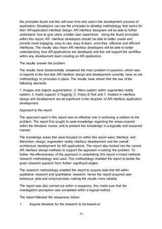 71
the principles found and this will save time and cost in the development process of
application. Developers can use the principles to develop methodology that works for
their AR application interface design. AR interface designers will be able to further
understand how to give users a better user experience. Using the found principles
within this report, AR interface developers should be able to better create and
provide more engaging, easy to use, easy to learn, error-free, effective and efficient
interfaces. The results also mean AR interface developers will be able to better
understanding how AR applications are developed and this will support the workflow
within any development team creating an AR application.
The results answer the problem
The results have fundamentally answered the main problem in question, which was
in regards to the fact that AR interface design and development currently have no set
methodology or principles in place. The results have shown that the use of the
following elements:
1. Images and objects augmentation; 2. Menu system within augmented reality
system; 3. Audio support; 4.Tagging; 5. Video; 6.Text and 7. Avatars in interface
design and development are all significant in the structure of AR interface application
development.
Approach to the report
The approach used in this report was an effective one in achieving a solution to the
problem. The report first sought to seek knowledge regarding the areas covered
within the literature review, and to present this knowledge in a logically and reasoned
manner.
The knowledge areas that were focused on within this report were; Interface and
Interaction design, augmented reality interface development and the overall
architecture development for AR applications. The report also looked into the current
AR interface design methods to support the approach in solving the problem. To
further the effectiveness of the approach in undertaking this report a mixed methods
research methodology was used. This methodology enabled the report to tackle the
given research question from further significant angles,
The research methodology enabled the report to acquire data that fell within
qualitative research and quantitative research, hence the report acquired user
behaviour data and empirical data, making the results more reliable.
The report was also carried out within a sequence; this made sure that the
investigation perception was completed within a logical method.
The report followed the sequences below:
1. Acquire literature for the research to be based on
 
