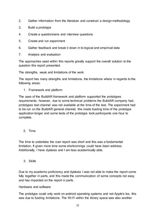 72
2. Gather information from the literature and construct a design methodology
3. Build a prototype
4. Create a questionnaire and interview questions
5. Create and run experiment
6. Gather feedback and break it down in to logical and empirical data
7. Analysis and evaluation
The approaches used within this reports greatly support the overall solution to the
question this report presented.
The strengths, weak and limitations of the work
The report has many strengths and limitations, the limitations where in regards to the
following areas:
1. Framework and platform
The uses of the BuildAR framework and platform supported the prototypes
requirements, however, due to some technical problems the BulidAR company had,
prototypes test channel was not available at the time of the test. The experiment had
to be run on the BuildAR general channel, this made loading time of the prototype
application longer and some tests of the prototype took participants one hour to
complete.
2. Time
The time to undertake the over report was short and this was a fundamental
limitation. If given more time some shortcomings could have been address.
Additionally, I have dyslexia and I am less academically able.
3. Skills
Due to my academic proficiency and dyslexia I was not able to make the report come
fully together in parts, and this made the communication of some concepts not easy
and has impacted on the report in parts.
Hardware and software
The prototype could only work on android operating systems and not Apple's Ios, this
was due to funding limitations. The Wi-Fi within the library space was also another
 