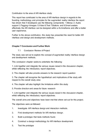 74
Contribution to the area of AR interface study:
This report has contributed to the area of AR interface design in regards to the
founding methodology and principles for the augmented reality interface the report
has shown that if developers use the following components: 1.Menus 2. Audio
support 3.Tagging 4.Images 5.Video 6.Text 7.Buttons and 8.Smart avatars
effectively the AR interface can be designed within a fix timeframe and offer a better
user experience.
Further to the above contribution, this study has presented the need for better AR
interface and design and development methods.
Chapter 7 Conclusion and Further Work
7.1 Conclusion Review of Project
The study was set out to explore the concept of augmented reality interface design
and development methods.
This conclusion chapter seeks to undertake the following:
1. Link together and integrate the various issues raised in the discussion chapter,
whilst reflecting the introductory report objectives.
2. This chapter will also provide answers to the research report question
3. The chapter will recognise the hypothetical and implications of the study with
respect to the overall study area
4. This chapter will also highlight the limitations within this study
5. Provide direction and areas for future research
1. Link together and integrate the various issues raised in the discussion chapter,
whilst reflecting the introductory report objectives.
The overall aims and objectives have been met that where set out for this project.
The objectives were as followed:
1. Investigate AR interface design and interaction methods.
2. Find development methods for AR interface design.
3. Build a prototype that tests methods found.
4. Construct a design methodology for AR interface development.
5. Test the prototype
 
