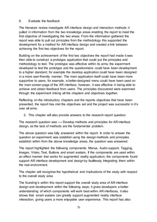 75
6. Evaluate the feedback
The literature review investigate AR interface design and interaction methods it
pulled in information from the two knowledge areas enabling the report to meet the
first objective of investigating the two areas. From the information gathered the
report was able to pull out principles from the methodology this supported the
development for a method for AR interface design and created a link between
achieving the first two objectives for the report.
Building on the achievement of the first two objectives the report had made it was
then able to construct a prototype application that could put the principles and
methodology to test. The prototype was affective within its aims, the experiment
developed to test the prototype and the questionnaire could have been development
to a higher standard; for example the desktop application could have been designed
in a more user-friendly manner. The main application itself could have been more
supportive to users, for example, a better-designed menu could have been used on
the main screen page of the AR interface, however, it was affective in being able to
achieve and obtain feedback from users. The principles discovered were examined
through the experiment linking all the chapters and objectives together.
Reflecting on the introductory chapters and the reports objectives that have been
presented, the report has met the objectives set and the project was successful in it’s
over all aims.
2. This chapter will also provide answers to the research report question
The research question was ---- Develop methods and principles for AR interface
design, as the lack of methods are the fundamental problem.
The above question was fully answered within the report. In order to answer the
question an experiment was establish using the design methods and principles
establish within from the above knowledge areas, the question was answered.
The report highlighted the following components: Menus, Audio support, Tagging,
Images, Video, Text, Buttons and smart avatars. If the components are used within
an effect manner that works for augmented reality application, the components found
support AR interface development and design by faultlessly Integrating them within
the real environment.
The chapter will recognise the hypothetical and implications of the study with respect
to the overall study area
The founding’s within this report support the overall study area of AR interface
design and development within the following ways; it gives developers a better
understanding of which components will work best within AR interfaces, it also
shows that smart avatars can greatly support augmented reality interface
interaction, giving users a more enjoyable user experience. This report has also
 