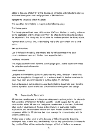 76
added to this area of study by giving developers principles and methods to relay on
within the development and design process of AR interfaces.
highlight the limitations within this study
The report has its limitations in regards to the following areas:
The library space
The library space did not have 100% reliable Wi-Fi and this lead to loading problems
for the application and this limitation in Wi-Fi did effect the time it took to undertake
the experiment. The library also did not want the markers up within the library space
For more than a weeks’ time, so the testing had to take place within over a short
period.
Skill set limitations
Due to my academic ability and dyslexia this report was limited in the clear
communication of ideas and this has been a great limitation.
Hardware limitations
The project could of benefit from the use of google glass, as this would have made
the using the application easier.
Mixed Methods
Using the mixed methods approach users was very effect, however, If there was
more time to apply the this approach on to a deeper level the feedback and results
could have been greater in regards to building better AR interfaces
Over all the project met its objectives and the limitations do not take away from the
fact the report has added to the area of AR interface development and design.
7.3 Suggestion for future work
AR interface development and design as a long way to go in regards to the elements
that can aid its enhancement for better usability. I would suggest that the use of
smart avatars within AR interface design and development is one area of unlimited
future work. I would suggest this due to the structure of augmented readily
applications, and the way users interact with them. Avatars could be an essential
component within the AR interface that could manage the communication with the
system and the user.
Another area of further work is within the area of AR environmental browsing,
developers need to think about the following: how do they position marks? Where do
they position? How will information be displayed within the interface on whatever
 