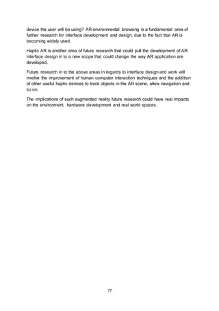 77
device the user will be using? AR environmental browsing is a fundamental area of
further research for interface development and design, due to the fact that AR is
becoming widely used.
Haptic AR is another area of future research that could pull the development of AR
interface design in to a new scope that could change the way AR application are
developed.
Future research in to the above areas in regards to interface design and work will
involve the improvement of human computer interaction techniques and the addition
of other useful haptic devices to track objects in the AR scene, allow navigation and
so on.
The implications of such augmented reality future research could have real impacts
on the environment, hardware development and real world spaces.
 