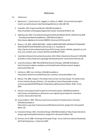 78
References
7.6 References
1. Mantovani,F.,Castelnuovo,G.,Gaggioli,A.,&Riva, G.(2003). Virtual realitytrainingfor
health-care professionals.CyberPsychology&Behavior,6(4),389-395.
2. mashable.2013. Augmented Reality.[ONLINE] Available at:
http://mashable.com/category/augmented-reality/.[Accessed10 March 14].
3. digitaljournal. 2013. Virtual Reality&AugmentedRealityMarketWorth1.06 Billionby2018
– NewReportbyMarketsandMarkets.[ONLINE] Available at:
http://www.digitaljournal.com/pr/1484933. [Accessed10 February14].
4. Bulsara,,C.B,2012. MIXED METHODS . USING A MIXED METHODS APPROACHTOENHANCE
ANDVALIDATEYOUR RESEARCH,[Online].82,6-17. Available at:
https://www.nd.edu.au/downloads/research/ihrr/using_mixed_methods_approach_to_enh
ance_and_validate_your_research.pdf [Accessed08 April 2014].
5. Qualitative ResearchConsultantsAssocation.2013. What isQualitative Research?.[ONLINE]
Available at:http://www.qrca.org/?page=whatisqualresearch.[Accessed12February14].
6. researchrundowns.2009. MixedMethodsResearchDesigns.[ONLINE] Available at:
http://researchrundowns.wordpress.com/mixed/mixed-methods-research-designs/.
[Accessed19 May 14].
7. techterms.2009. User Interface.[ONLINE] Available at:
http://www.techterms.com/definition/user_interface.[Accessed25March 14].
8. Mande,T.M, 2006. Chapter5 The GoldenRulesof UserInterface Design.The GoldenRules
of UserInterface Design,[Online].1,29. Available at:http://theomandel.com/wp-
content/uploads/2012/07/Mandel-GoldenRules.pdf [Accessed12March 2014]. Simon.
2014.
9. Hansen’sUserEngineeringPrinciplesforInteractive Systems.[ONLINE] Availableat:
http://www.simonwhatley.co.uk/hansens-user-engineering-principles-for-interactive-
systems.[Accessed21 April 14].
10. Suzanne Martin.1993. Effective Visual CommunicationforGraphical User Interfaces.
[ONLINE] Available at:
http://web.cs.wpi.edu/~matt/courses/cs563/talks/smartin/int_design.html.[Accessed26
March 14].
11. InteractionDesign.2013. InteractionDesign.[ONLINE] Available at:http://www.interaction-
design.org/encyclopedia/interaction_design.html.[Accessed11March 14].
12. Norman,D.A.N,1988. The Designof EverydayThings. 1st ed.California:BantamDoubleday
Dell PublishingGroup. I.Sutherland,1965
 