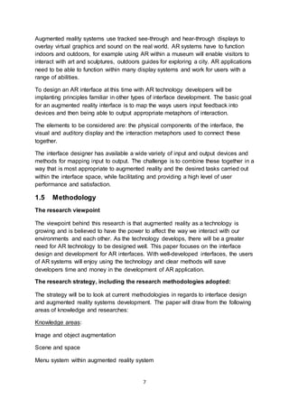 7
Augmented reality systems use tracked see-through and hear-through displays to
overlay virtual graphics and sound on the real world. AR systems have to function
indoors and outdoors, for example using AR within a museum will enable visitors to
interact with art and sculptures, outdoors guides for exploring a city. AR applications
need to be able to function within many display systems and work for users with a
range of abilities.
To design an AR interface at this time with AR technology developers will be
implanting principles familiar in other types of interface development. The basic goal
for an augmented reality interface is to map the ways users input feedback into
devices and then being able to output appropriate metaphors of interaction.
The elements to be considered are: the physical components of the interface, the
visual and auditory display and the interaction metaphors used to connect these
together.
The interface designer has available a wide variety of input and output devices and
methods for mapping input to output. The challenge is to combine these together in a
way that is most appropriate to augmented reality and the desired tasks carried out
within the interface space, while facilitating and providing a high level of user
performance and satisfaction.
1.5 Methodology
The research viewpoint
The viewpoint behind this research is that augmented reality as a technology is
growing and is believed to have the power to affect the way we interact with our
environments and each other. As the technology develops, there will be a greater
need for AR technology to be designed well. This paper focuses on the interface
design and development for AR interfaces. With well-developed interfaces, the users
of AR systems will enjoy using the technology and clear methods will save
developers time and money in the development of AR application.
The research strategy, including the research methodologies adopted:
The strategy will be to look at current methodologies in regards to interface design
and augmented reality systems development. The paper will draw from the following
areas of knowledge and researches:
Knowledge areas:
Image and object augmentation
Scene and space
Menu system within augmented reality system
 
