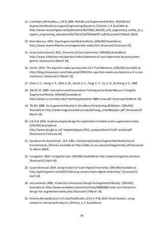 79
13. Liarokapis,White,Basu,,L.W.B,2004. Web3D and AugmentedReality.Web3Dand
AugmentedRealitytosupportEngineeringEducation,[Online].1,4. Available at:
http://www.researchgate.net/publication/38174320_Web3D_and_augmented_reality_to_s
upport_engineering_education/file/72e7e5167fbdebebf7.pdf [Accessed17March 2014].
14. KevinBonsor.2013. HowAugmentedRealityWorks.[ONLINE] Availableat:
http://www.howstuffworks.com/augmented-reality.htm.[Accessed15January14].
15. Jesse JamesGarrett. 2011. Elementsof UserExperience.[ONLINE] Availableat:
http://www.slideshare.net/openjournalism/elements-of-user-experience-by-jesse-james-
garrett.[Accessed11 March 14]
16. chella.2014. The Appthat makesyoubecome a D.I.YCar Mechanic.[ONLINE] Available at:
http://blog.chinavasion.com/index.php/22941/the-app-that-makes-you-become-a-d-i-y-car-
mechanic/.[Accessed11 March 14].
17. Chen,C.S., Hung,Y. P., Shih,S.W., Hsieh,C.C.,Tang, C. Y., Yu, C.G., & Cheng,Y.C. 1998
18. SW.DF.SF.2009. InteractionandPresentationTechniquesforShake MenusinTangible
AugmentedReality.[ONLINE] Availableat:
http://www.cs.columbia.edu/~swhite/pubs/white-2009-ismar.pdf.[Accessed10March 14]
19. TN.BH.2008. An AugmentedRealityIn-SituMenuforSelecting3DModels.[ONLINE]
Available at:http://www.magicvisionlab.com/pub/hoang_ismar08/paper.pdf.[Accessed10
March 14].
20. VA.O.B.2010. Auditorydisplaydesignforexplorationinmobile audio-augmentedreality.
[ONLINE] Available at:
http://www.dcs.gla.ac.uk/~stephen/papers/PUC_vazquezalvarezFinal2-revised.pdf.
[Accessed12 February14].
21. Goudeseune,Kaczmarski,,G.K,2001. ComposingOutdoorAugmented-RealitySound
Environments. [Online].Available at:http://zx81.isl.uiuc.edu/camilleg/icmc01.pdf [Accessed
11 March 2014].
22. livingactor.2014. livingactor.com.[ONLINE] Availableat:http://www.livingactor.com/en/.
[Accessed21 April 14].
23. SusanOxnevad.2014. Using Avatarsto Teach Digital Citizenship.[ONLINE] Available at:
http://gettingsmart.com/2013/10/using-avatars-teach-digital-citizenship/.[Accessed21
April 14].
24. Joe Lamantia.2009. Inside Out:Interaction DesignforAugmentedReality.[ONLINE]
Available at:http://www.uxmatters.com/mt/archives/2009/08/inside-out-interaction-
design-for-augmented-reality.php.[Accessed17March 14].
25. Amores,Benavides,Com´ın,Fuste,Pla,Miralles,A.B.C.F.P.M,2014. Smart Avatars.using
avatars to interactwithobjects,[Online].1,3. Availableat:
 
