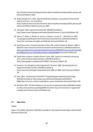 80
http://lasallerd.salleurl.edu/sites/lasallerd.salleurl.edu/files/smartobjects2014_abstract.pdf
[Accessed10 March 2014].
26. Singh,M.Singh,M. P.,2013. AugmentedRealityInterfaces.usingavatarstointeractwith
objects,[Online].1,70. Availableat:
http://lasallerd.salleurl.edu/sites/lasallerd.salleurl.edu/files/smartobjects2014_abstract.pdf
[Accessed10 March 2014].Joe Lamantia.2009
27. mehopper.2012. Augmentedreality(AR).[ONLINE] Availableat:
http://www.cosma.org/augmented+reality?showComments=1.[Accessed03March 14].
28. Starner,T., Mann, S.,Rhodes,B.,Levine,J.,Healey,J.,Kirsch,D.,...&Pentland,A.1997
.UsingAugmentedRealitytoPlanVirtual ConstructionWorksite.[ONLINE] Available at:
http://cdn.intechopen.com/pdfs-wm/4246.pdf.[Accessed10 March 14].
29. Raja Parasuraman,ThomasB. Sheridan,Fellow,IEEE,andChristopherD.Wickens.2000. A
Model for TypesandLevelsof HumanInteractionwithAutomation.[ONLINE] Available at:
https://wiki.engr.illinois.edu/download/attachments/133300226/ParasuramanSheridanWic
kens2000.pdf?version=1&modificationDate=1282760938000 [Accessed17 March 14].
30. Joel M. Barris,Gabriel L. DeWitt,DhirenP.Dasu.2001. Systemor methodforinteracting
witha representationof physical space.[ONLINE] Available at:
http://www.google.co.uk/patents/US7299417. [Accessed11 March 14].
31. Poupyrev,Tan,Billinghurst,Kato,Regenbrecht,Tetsutani .2002. DevelopingaGeneric
Augmented-RealityInterface.[ONLINE] Available at:
http://www.hitl.washington.edu/publications/r-2002-1/r-2002-1.pdf.[Accessed11March
14].
32. Sony. 2011. Sonydevelops“SmartAR*1”IntegratedAugmentedRealitytechnology.
[ONLINE] Available at:http://www.sony.net/SonyInfo/News/Press/201105/11-
058E/index.html?utm_medium=twitter&utm_source=twitterfeed.[Accessed11 March 14].
33. BenDavis.2013. The BritishMuseum:five lessonsinaugmentedreality.[ONLINE] Available
at: https://econsultancy.com/blog/63929-the-british-museum-five-lessons-in-augmented-
reality#i.ukscn513ractz1.[Accessed09 April 14].
7.5 Appendices
Images
Figure.1hitl,(2003), Nakaohome [ONLINE].Available at: http://www.hitl.washington.edu/artoolkit/
[Accessed22 April 14].
 
