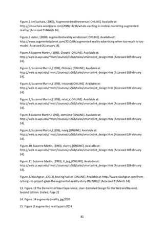 81
Figure.2JimSuchara,(2009), Augmentedrealityrevenue [ONLINE].Available at:
http://jimsuchara.wordpress.com/2009/12/31/whats-exciting-in-mobile-marketing-augmented-
reality/[Accessed11March 14].
Figure.3lester,(2010), augmentedrealitywindscreen[ONLINE].Availableat:
http://www.augmentedplanet.com/2010/04/augmented-reality-advertising-when-too-much-is-too-
much/[Accessed05 January14].
Figure.4Suzanne Martin,(1993), Chaotic[ONLINE].Available at:
http://web.cs.wpi.edu/~matt/courses/cs563/talks/smartin/int_design.html [Accessed18February
14].
Figure.5, Suzanne Martin, (1993), Ordered [ONLINE].Availableat:
http://web.cs.wpi.edu/~matt/courses/cs563/talks/smartin/int_design.html [Accessed18February
14].
Figure.6,Suzanne Martin,(1993), intconst[ONLINE].Available at:
http://web.cs.wpi.edu/~matt/courses/cs563/talks/smartin/int_design.html [Accessed18February
14].
Figure.7,Suzanne Martin,(1993), relat_r[ONLINE].Available at:
http://web.cs.wpi.edu/~matt/courses/cs563/talks/smartin/int_design.html [Accessed18February
14].
Figure.8Suzanne Martin,(1993), comsimp [ONLINE].Available at:
http://web.cs.wpi.edu/~matt/courses/cs563/talks/smartin/int_design.html [Accessed18February
14].
Figure.9, Suzanne Martin,(1993), navig[ONLINE].Availableat:
http://web.cs.wpi.edu/~matt/courses/cs563/talks/smartin/int_design.html [Accessed18February
14].
Figure.10,Suzanne Martin,(1993), clarity,[ONLINE].Availableat:
http://web.cs.wpi.edu/~matt/courses/cs563/talks/smartin/int_design.html [Accessed18February
14].
Figure.11,Suzanne Martin,(1993), il_leg,[ONLINE].Availableat:
http://web.cs.wpi.edu/~matt/courses/cs563/talks/smartin/int_design.html [Accessed18February
14].
Figure.12slashgear.,(2012),boeinghudset[ONLINE].Available at:http://www.slashgear.com/from-
cyborgs-to-project-glass-the-augmented-reality-story-09222092/ [Accessed11March 14].
13. Figure.13The Elementsof UserExperience,User-CenteredDesignforthe WebandBeyond,
SecondEdition.2nded,Page 22
14. Figure.14augmentedreality.jpg2010
15. Figure15augmentedrealityparis2014
 