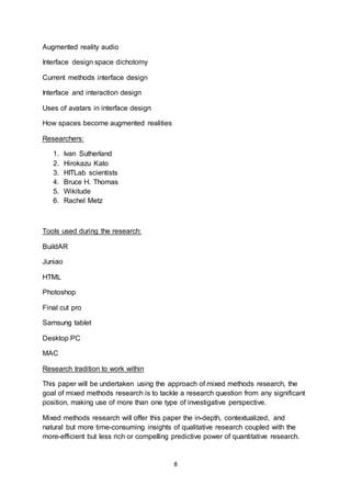 8
Augmented reality audio
Interface design space dichotomy
Current methods interface design
Interface and interaction design
Uses of avatars in interface design
How spaces become augmented realities
Researchers:
1. Ivan Sutherland
2. Hirokazu Kato
3. HITLab scientists
4. Bruce H. Thomas
5. Wikitude
6. Rachel Metz
Tools used during the research:
BuildAR
Juniao
HTML
Photoshop
Final cut pro
Samsung tablet
Desktop PC
MAC
Research tradition to work within
This paper will be undertaken using the approach of mixed methods research, the
goal of mixed methods research is to tackle a research question from any significant
position, making use of more than one type of investigative perspective.
Mixed methods research will offer this paper the in-depth, contextualized, and
natural but more time-consuming insights of qualitative research coupled with the
more-efficient but less rich or compelling predictive power of quantitative research.
 