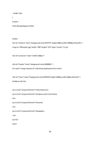 89
margin:5px;
}
</style>
<title>Designedspace</title>
<body>
<divid="content"style="background-color:#FFFFFF;height:200px;width:10000px;float:left;">
<img src="ARheader.jpg"width="780"height="147"align="center"/></p>
<divid="container"style="width:1500px">
<divid="header"style="background-color:#C80000 ;">
<h1 style="margin-bottom:0;">ARLibraryApplication</h1></div>
<divid="menu"style="background-color:#F0F0F0;height:1000px;width:100px;float:left;">
<b>Menu</b><br>
<p><a href="projectinfo.html">Information</a>
<p><a href="projectinfo.html">Guidance withinthe library
</a>
<p><a href="projectinfo.html">Personal
</a>
<p><a href="projectinfo.html">Navigation
</a>
<p><br>
</div>
 
