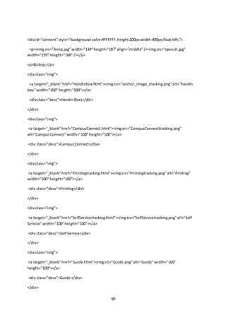 90
<divid="content"style="background-color:#FFFFFF;height:200px;width:400px;float:left;">
<p><img src="Anna.jpg"width="134"height="187"align="middle"/><imgsrc="speech.jpg"
width="239" height="168" /></p>
<p>&nbsp;</p>
<divclass="img">
<a target="_blank"href="Handinbox.html"><imgsrc="anchor_image_tracking.png"alt="handin
box"width="100" height="100"></a>
<divclass="desc">HandinBoxs</div>
</div>
<divclass="img">
<a target="_blank"href="CampusConnect.html"><imgsrc="CampusConnecttracking.png"
alt="CampusConnect"width="100"height="100"></a>
<div class="desc">CampusConnect</div>
</div>
<divclass="img">
<a target="_blank"href="Printingtracking.html"><imgsrc="Printingtracking.png"alt="Printing"
width="100" height="100"></a>
<div class="desc">Printing</div>
</div>
<divclass="img">
<a target="_blank"href="SelfServicetracking.html"><imgsrc="SelfServicetracking.png"alt="Self
Service"width="100"height="100"></a>
<div class="desc">Self Service</div>
</div>
<divclass="img">
<a target="_blank"href="Guide.html"><imgsrc="Guide.png"alt="Guide" width="100"
height="100"></a>
<div class="desc">Guide </div>
</div>
 