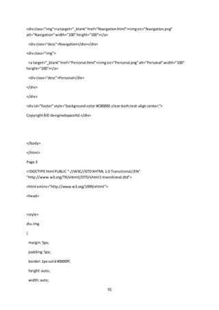 91
<divclass="img"><atarget="_blank"href="Navigation.html"><imgsrc="Navigation.png"
alt="Navigation"width="100"height="100"></a>
<divclass="desc">Navigation</div></div>
<divclass="img">
<a target="_blank"href="Personal.html"><imgsrc="Personal.png"alt="Personal"width="100"
height="100"></a>
<divclass="desc">Personal</div>
</div>
</div>
<divid="footer"style="background-color:#C80000 ;clear:both;text-align:center;">
CopyrightÂ© designedspaceltd.</div>
</body>
</html>
Page 3
<!DOCTYPE html PUBLIC "-//W3C//DTDXHTML 1.0 Transitional//EN"
"http://www.w3.org/TR/xhtml1/DTD/xhtml1-transitional.dtd">
<html xmlns="http://www.w3.org/1999/xhtml">
<head>
<style>
div.img
{
margin:5px;
padding:5px;
border:1px solid#0000ff;
height:auto;
width:auto;
 